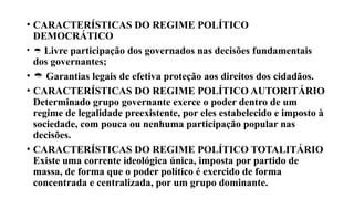 • CARACTERÍSTICAS DO REGIME POLÍTICO
DEMOCRÁTICO
•  Livre participação dos governados nas decisões fundamentais
dos governantes;
•  Garantias legais de efetiva proteção aos direitos dos cidadãos.
• CARACTERÍSTICAS DO REGIME POLÍTICO AUTORITÁRIO
Determinado grupo governante exerce o poder dentro de um
regime de legalidade preexistente, por eles estabelecido e imposto à
sociedade, com pouca ou nenhuma participação popular nas
decisões.
• CARACTERÍSTICAS DO REGIME POLÍTICO TOTALITÁRIO
Existe uma corrente ideológica única, imposta por partido de
massa, de forma que o poder político é exercido de forma
concentrada e centralizada, por um grupo dominante.
 