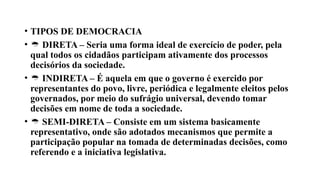 • TIPOS DE DEMOCRACIA
•  DIRETA – Seria uma forma ideal de exercício de poder, pela
qual todos os cidadãos participam ativamente dos processos
decisórios da sociedade.
•  INDIRETA – É aquela em que o governo é exercido por
representantes do povo, livre, periódica e legalmente eleitos pelos
governados, por meio do sufrágio universal, devendo tomar
decisões em nome de toda a sociedade.
•  SEMI-DIRETA – Consiste em um sistema basicamente
representativo, onde são adotados mecanismos que permite a
participação popular na tomada de determinadas decisões, como
referendo e a iniciativa legislativa.
 