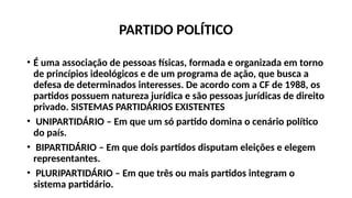 PARTIDO POLÍTICO
• É uma associação de pessoas físicas, formada e organizada em torno
de princípios ideológicos e de um programa de ação, que busca a
defesa de determinados interesses. De acordo com a CF de 1988, os
partidos possuem natureza jurídica e são pessoas jurídicas de direito
privado. SISTEMAS PARTIDÁRIOS EXISTENTES
• UNIPARTIDÁRIO – Em que um só partido domina o cenário político
do país.
• BIPARTIDÁRIO – Em que dois partidos disputam eleições e elegem
representantes.
• PLURIPARTIDÁRIO – Em que três ou mais partidos integram o
sistema partidário.
 