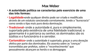 Max Weber
• A autoridade política se caracteriza pelo exercício de uma
das três formas:
• Legalidade-onde qualquer direito pode ser criado e modificado
através de um estatuto sancionado corretamente, tendo a “burocracia”
como sendo o tipo mais puro desta dominação.
• Tradicional- onde a autoridade é, pura e simplesmente,
suportada pela existência de uma fidelidade tradicional; o
governante é o patriarca ou senhor, os dominados são os
súditos e o funcionário é o servidor.
• Carismático- onde a autoridade é suportada, graças a uma devoção
afetiva por parte dos dominados. Ela assenta sobre as “crenças”
transmitidas por profetas, sobre o “reconhecimento” que
pessoalmente alcançam os heróis e os demagogos
 