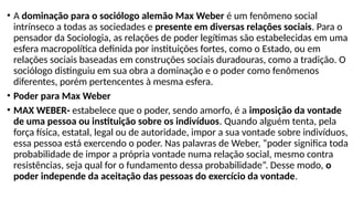 • A dominação para o sociólogo alemão Max Weber é um fenômeno social
intrínseco a todas as sociedades e presente em diversas relações sociais. Para o
pensador da Sociologia, as relações de poder legítimas são estabelecidas em uma
esfera macropolítica definida por instituições fortes, como o Estado, ou em
relações sociais baseadas em construções sociais duradouras, como a tradição. O
sociólogo distinguiu em sua obra a dominação e o poder como fenômenos
diferentes, porém pertencentes à mesma esfera.
• Poder para Max Weber
• MAX WEBER- estabelece que o poder, sendo amorfo, é a imposição da vontade
de uma pessoa ou instituição sobre os indivíduos. Quando alguém tenta, pela
força física, estatal, legal ou de autoridade, impor a sua vontade sobre indivíduos,
essa pessoa está exercendo o poder. Nas palavras de Weber, “poder significa toda
probabilidade de impor a própria vontade numa relação social, mesmo contra
resistências, seja qual for o fundamento dessa probabilidade”. Desse modo, o
poder independe da aceitação das pessoas do exercício da vontade.
 