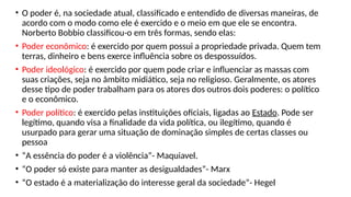 • O poder é, na sociedade atual, classificado e entendido de diversas maneiras, de
acordo com o modo como ele é exercido e o meio em que ele se encontra.
Norberto Bobbio classificou-o em três formas, sendo elas:
• Poder econômico: é exercido por quem possui a propriedade privada. Quem tem
terras, dinheiro e bens exerce influência sobre os despossuídos.
• Poder ideológico: é exercido por quem pode criar e influenciar as massas com
suas criações, seja no âmbito midiático, seja no religioso. Geralmente, os atores
desse tipo de poder trabalham para os atores dos outros dois poderes: o político
e o econômico.
• Poder político: é exercido pelas instituições oficiais, ligadas ao Estado. Pode ser
legítimo, quando visa a finalidade da vida política, ou ilegítimo, quando é
usurpado para gerar uma situação de dominação simples de certas classes ou
pessoa
• “A essência do poder é a violência”- Maquiavel.
• “O poder só existe para manter as desigualdades”- Marx
• “O estado é a materialização do interesse geral da sociedade”- Hegel
 