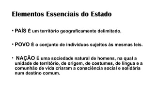 Elementos Essenciais do Estado
• PAÍS É um território geograficamente delimitado.
• POVO É o conjunto de indivíduos sujeitos às mesmas leis.
• NAÇÃO É uma sociedade natural de homens, na qual a
unidade de território, de origem, de costumes, de língua e a
comunhão de vida criaram a consciência social e solidária
num destino comum.
 
