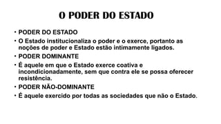 O PODER DO ESTADO
• PODER DO ESTADO
• O Estado institucionaliza o poder e o exerce, portanto as
noções de poder e Estado estão intimamente ligados.
• PODER DOMINANTE
• É aquele em que o Estado exerce coativa e
incondicionadamente, sem que contra ele se possa oferecer
resistência.
• PODER NÃO-DOMINANTE
• É aquele exercido por todas as sociedades que não o Estado.
 