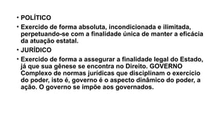 • POLÍTICO
• Exercido de forma absoluta, incondicionada e ilimitada,
perpetuando-se com a finalidade única de manter a eficácia
da atuação estatal.
• JURÍDICO
• Exercido de forma a assegurar a finalidade legal do Estado,
já que sua gênese se encontra no Direito. GOVERNO
Complexo de normas jurídicas que disciplinam o exercício
do poder, isto é, governo é o aspecto dinâmico do poder, a
ação. O governo se impõe aos governados.
 