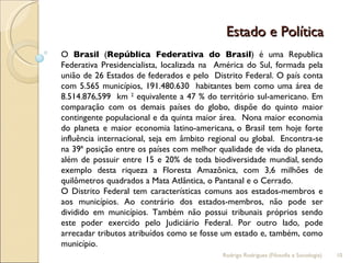 Estado e Política  O  Brasil  ( República Federativa do Brasil ) é uma Republica Federativa Presidencialista, localizada na  América do Sul, formada pela união de 26 Estados de federados e pelo  Distrito Federal. O país conta com 5.565 municípios, 191.480.630  habitantes bem como uma área de 8.514.876,599  km  2  equivalente a 47 % do território sul-americano. Em comparação com os demais países do globo, dispõe do quinto maior contingente populacional e da quinta maior área.  Nona maior economia do planeta e maior economia latino-americana,   o Brasil tem hoje forte influência internacional, seja em âmbito regional ou global.   Encontra-se na 39ª posição entre os países com melhor qualidade de vida do planeta,   além de possuir entre 15 e 20% de toda biodiversidade mundial,   sendo exemplo desta riqueza a Floresta Amazônica, com 3,6 milhões de quilômetros quadrados a Mata Atlântica, o Pantanal e o Cerrado. O Distrito Federal tem características comuns aos estados-membros e aos municípios. Ao contrário dos estados-membros, não pode ser dividido em municípios. Também não possui tribunais próprios sendo este poder exercido pelo Judiciário Federal. Por outro lado, pode arrecadar tributos atribuídos como se fosse um estado e, também, como município. Rodrigo Rodrigues (Filosofia e Sociologia)  