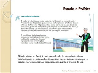 Estado e Política  O federalismo no Brasil é mais centralizado do que o federalismo estadunidense; os estados brasileiros tem menos autonomia do que os estados norte-americanos, especialmente quanto a criação de leis. Rodrigo Rodrigues (Filosofia e Sociologia)  