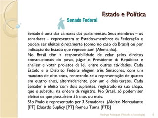 Estado e Política  Senado é uma das câmaras dos parlamentos. Seus membros – os senadores – representam os Estados-membros da Federação e podem ser eleitos diretamente (como no caso do Brasil) ou por indicação do Estado que representam (Alemanha). No Brasil têm a responsabilidade de zelar pelos direitos constitucionais do povo, julgar o Presidente da República e analisar e votar projetos de lei, entre outras atividades. Cada Estado e o Distrito Federal elegem três Senadores, com um mandato de oito anos, renovando-se a representação de quatro em quatro anos, alternadamente, por um e dois terços. Cada Senador é eleito com dois suplentes, registrado na sua chapa, que o substitui na ordem de registro. No Brasil, só podem ser eleitos os que possuírem 35 anos ou mais. São Paulo é representado por 3 Senadores  (Aloizio Mercadante [PT] Eduardo Suplicy [PT] Romeu Tuma [PTB]  Rodrigo Rodrigues (Filosofia e Sociologia)  