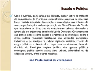 Estado e Política  Cabe à Câmara, com sanção do prefeito, dispor sobre as matérias de competência do Município, especialmente assuntos de interesse local; matéria tributária, decretação e arrecadação dos tributos de sua competência; discussão e aprovação do Plano Diretor da Cidade que estabelece as diretrizes do crescimento urbano; discussão e aprovação do orçamento anual e da Lei de Diretrizes Orçamentárias que planeja onde e como aplicar o orçamento do município; sobre a dívida pública municipal; fiscalização das atividades comerciais, industriais e de serviços na cidade; vigilância sanitária; criação de cargos públicos e fixação dos respectivos vencimentos; bens do domínio do Município; regime jurídico dos agentes públicos municipais; polícia administrativa; zona urbana, urbanizável ou de expansão urbana, entre outras matérias. São Paulo possui 55 Vereadores  Rodrigo Rodrigues (Filosofia e Sociologia)  