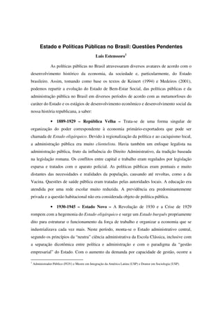 Estado e Políticas Públicas no Brasil: Questões Pendentes
                                                Luis Estenssoro1

                As políticas públicas no Brasil atravessaram diversos avatares de acordo com o
desenvolvimento histórico da economia, da sociedade e, particularmente, do Estado
brasileiro. Assim, tomando como base os textos de Keinert (1994) e Medeiros (2001),
podemos repartir a evolução do Estado de Bem-Estar Social, das políticas públicas e da
administração pública no Brasil em diversos períodos de acordo com as metamorfoses do
caráter do Estado e os estágios de desenvolvimento econômico e desenvolvimento social da
nossa história republicana, a saber:

                • 1889-1929 – República Velha – Trata-se de uma forma singular de
organização do poder correspondente à economia primário-exportadora que pode ser
chamada de Estado oligárquico. Devido à regionalização da política e ao caciquismo local,
a administração pública era muito clientelista. Havia também um enfoque legalista na
administração pública, fruto da influência do Direito Administrativo, da tradição baseada
na legislação romana. Os conflitos entre capital e trabalho eram regulados por legislação
esparsa e tratados com o aparato policial. As políticas públicas eram pontuais e muito
distantes das necessidades e realidades da população, causando até revoltas, como a da
Vacina. Questões de saúde pública eram tratadas pelas autoridades locais. A educação era
atendida por uma rede escolar muito reduzida. A previdência era predominantemente
privada e a questão habitacional não era considerada objeto de política pública.

                • 1930-1945 – Estado Novo – A Revolução de 1930 e a Crise de 1929
rompem com a hegemonia do Estado oligárquico e surge um Estado burguês propriamente
dito para estruturar o funcionamento da força de trabalho e organizar a economia que se
industrializava cada vez mais. Neste período, monta-se o Estado administrativo central,
segundo os princípios da “neutra” ciência administrativa da Escola Clássica, inclusive com
a separação dicotômica entre política e administração e com o paradigma da “gestão
empresarial” do Estado. Com o aumento da demanda por capacidade de gestão, ocorre a

1
    Administrador Público (FGV) e Mestre em Integração da América Latina (USP) e Doutor em Sociologia (USP).
 