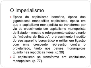 O Imperialismo
 Época do capitalismo bancário, época dos
gigantescos monopólios capitalistas, época em
que o capitalismo monopolista se transforma por
via de crescimento em capitalismo monopolista
de Estado – mostra o reforçamento extraordinário
da “máquina de Estado”, o crescimento inaudito
do seu aparelho burocrático e militar em ligação
com uma crescente repressão contra o
proletariado, tanto nos países monárquicos
quanto nas repúblicas livres. (p.38)
 O capitalismo se transforma em capitalismo
monopolista. (p. 77)
 
