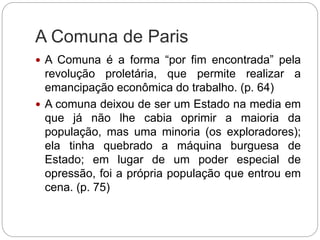 A Comuna de Paris
 A Comuna é a forma “por fim encontrada” pela
revolução proletária, que permite realizar a
emancipação econômica do trabalho. (p. 64)
 A comuna deixou de ser um Estado na media em
que já não lhe cabia oprimir a maioria da
população, mas uma minoria (os exploradores);
ela tinha quebrado a máquina burguesa de
Estado; em lugar de um poder especial de
opressão, foi a própria população que entrou em
cena. (p. 75)
 
