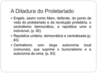 A Ditadura do Proletariado
 Engels, assim como Marx, defende, do ponto de
vista do proletariado e da revolução proletária, o
centralismo democrático, a república uma e
indivisível. (p. 82)
 República unitária, democrática e centralizada.(p.
83)
 Centralismo com larga autonomia local
(comunas), que suprime o burocratismo e a
autonomia de cima. (p. 83)
 