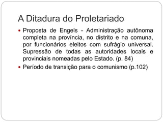 A Ditadura do Proletariado
 Proposta de Engels - Administração autônoma
completa na província, no distrito e na comuna,
por funcionários eleitos com sufrágio universal.
Supressão de todas as autoridades locais e
provinciais nomeadas pelo Estado. (p. 84)
 Período de transição para o comunismo (p.102)
 