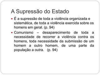 A Supressão do Estado
 É a supressão de toda a violência organizada e
sistemática, de toda a violência exercida sobre os
homens em geral. (p. 94)
 Comunismo – desaparecimento de toda a
necessidade de recorrer a violência contra os
homens, toda necessidade da submissão de um
homem a outro homem, de uma parte da
população a outra. (p. 94)
 