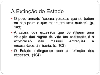 A Extinção do Estado
 O povo armado “separa pessoas que se batem
ou não permite que maltratem uma mulher”. (p.
103)
 A causa dos excessos que constituem uma
violação das regras da vida em sociedade é a
exploração das massas entregues à
necessidade, à miséria. (p. 103)
 O Estado extingue-se com a extinção dos
excessos. (104)
 