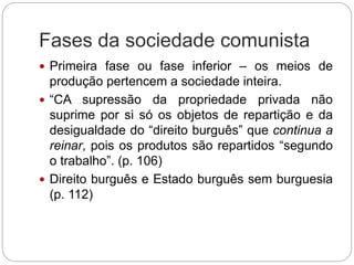 Fases da sociedade comunista
 Primeira fase ou fase inferior – os meios de
produção pertencem a sociedade inteira.
 “CA supressão da propriedade privada não
suprime por si só os objetos de repartição e da
desigualdade do “direito burguês” que continua a
reinar, pois os produtos são repartidos “segundo
o trabalho”. (p. 106)
 Direito burguês e Estado burguês sem burguesia
(p. 112)
 