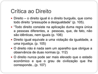 Crítica ao Direito
 Direito – o direito igual é o direito burguês, que como
todo direito “pressupõe a desigualdade” (p. 105).
 “Todo direito consiste na aplicação duma regra única
a pessoas diferentes, a pessoas, que, de fato, não
são idênticas, nem iguais (p. 106)
 Direito igual equivale a uma violação da igualdade, a
uma injustiça. (p. 105)
 O direito não é nada sem um aparelho que obrigue a
observância de duas normas (p. 112)
 O direito nunca pode ser mais elevado que o estado
econômico e que o grau de civilização que lhe
corresponde...(p. 107)
 