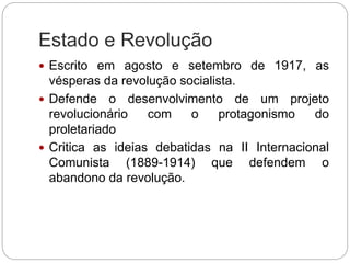 Estado e Revolução
 Escrito em agosto e setembro de 1917, as
vésperas da revolução socialista.
 Defende o desenvolvimento de um projeto
revolucionário com o protagonismo do
proletariado
 Critica as ideias debatidas na II Internacional
Comunista (1889-1914) que defendem o
abandono da revolução.
 