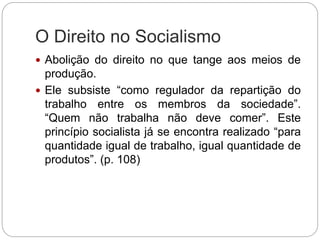O Direito no Socialismo
 Abolição do direito no que tange aos meios de
produção.
 Ele subsiste “como regulador da repartição do
trabalho entre os membros da sociedade”.
“Quem não trabalha não deve comer”. Este
princípio socialista já se encontra realizado “para
quantidade igual de trabalho, igual quantidade de
produtos”. (p. 108)
 