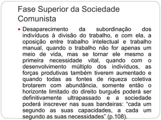Fase Superior da Sociedade
Comunista
 Desaparecimento da subordinação dos
indivíduos à divisão do trabalho, e com ela, a
oposição entre trabalho intelectual e trabalho
manual, quando o trabalho não for apenas um
meio de vida, mas se tornar ele mesmo a
primeira necessidade vital, quando com o
desenvolvimento múltiplo dos indivíduos, as
forças produtivas também tiverem aumentado e
quando todas as fontes de riqueza coletiva
brotarem com abundância, somente então o
horizonte limitado do direito burguês poderá ser
definitivamente ultrapassado e a sociedade
poderá inscrever nas suas bandeiras: “cada um
segundo as suas capacidades, a cada um
segundo as suas necessidades” (p.108).
 