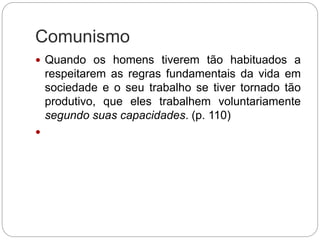 Comunismo
 Quando os homens tiverem tão habituados a
respeitarem as regras fundamentais da vida em
sociedade e o seu trabalho se tiver tornado tão
produtivo, que eles trabalhem voluntariamente
segundo suas capacidades. (p. 110)

 