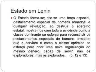 Estado em Lenin
 O Estado forma-se; cria-se uma força especial,
destacamento especial de homens armados; e
qualquer revolução, ao destruir o aparelho
estatal, mostra-nos com toda a evidência como a
classe dominante se esforça para reconstituir os
destacamentos especiais de homens armados
que a serviam e como a classe oprimida se
esforça para criar uma nova organização do
mesmo gênero, capaz de servir, não os
exploradores, mas os explorados. (p. 12 e 13)
 