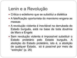 Lenin e a Revolução
 Critica o ecletismo que se substitui a dialética
 A falsificação oportunista do marxismo engana as
massas
 A revolução violenta é inevitável na derrubada do
Estado burguês, está na base de toda doutrina
de Marx e Engels
 Sem revolução violenta é impossível substituir o
Estado proletário pelo Estado burguês. A
abolição do Estado proletário, isto é, a abolição
de qualquer Estado, só é possível por meio de
“extinção” (p. 26)
 