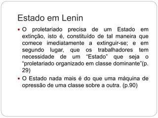 Estado em Lenin
 O proletariado precisa de um Estado em
extinção, isto é, constituído de tal maneira que
comece imediatamente a extinguir-se; e em
segundo lugar, que os trabalhadores tem
necessidade de um “Estado” que seja o
“proletariado organizado em classe dominante”(p.
29)
 O Estado nada mais é do que uma máquina de
opressão de uma classe sobre a outra. (p.90)
 