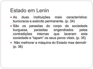 Estado em Lenin
 As duas instituições mais característica:
burocracia e exército permanente. (p. 34)
 São os parasitas do corpo da sociedade
burguesa, parasitas engendrados pelas
contradições internas que laceram esta
sociedade e “tapam” os seus poros vitais. (p. 35)
 Não melhorar a máquina do Estado mas demolir
(p. 36)
 