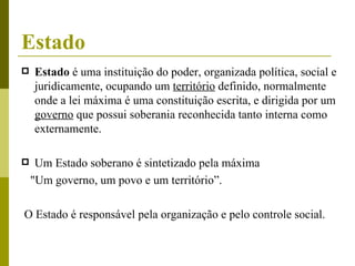 Estado Estado  é uma instituição do poder, organizada política, social e juridicamente, ocupando um  território  definido, normalmente onde a lei máxima é uma constituição escrita, e dirigida por um  governo  que possui soberania reconhecida tanto interna como externamente.  Um Estado soberano é sintetizado pela máxima "Um governo, um povo e um território”.  O Estado é responsável pela organização e pelo controle social.  