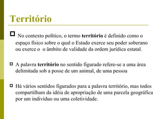 Território No contexto político, o termo  território  é definido como o espaço físico sobre o qual o Estado exerce seu poder soberano ou exerce o  o âmbito de validade da ordem jurídica estatal. A palavra  território  no sentido figurado refere-se a uma área delimitada sob a posse de um animal, de uma pessoa Há vários sentidos figurados para a palavra território, mas todos compartilham da idéia de apropriação de uma parcela geográfica por um indivíduo ou uma coletividade. 