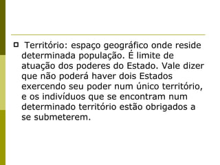  Território: espaço geográfico onde reside determinada população. É limite de atuação dos poderes do Estado. Vale dizer que não poderá haver dois Estados exercendo seu poder num único território, e os indivíduos que se encontram num determinado território estão obrigados a se submeterem. 