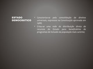 ESTADO        • Caracteriza-se pela consolidação de direitos
DEMOCRÁTICO     universais, expressos na Constituição aprovada em
                1988;
              • Criou-se uma rede de distribuição direta de
                recursos do Estado para beneficiários de
                programas de inclusão da população mais carente;
 