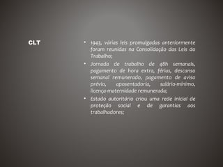 CLT   • 1943, várias leis promulgadas anteriormente
        foram reunidas na Consolidação das Leis do
        Trabalho;
      • Jornada de trabalho de 48h semanais,
        pagamento de hora extra, férias, descanso
        semanal remunerado, pagamento de aviso
        prévio,    aposentadoria,    salário-mínimo,
        licença-maternidade remunerada;
      • Estado autoritário criou uma rede inicial de
        proteção social e de garantias aos
        trabalhadores;
 