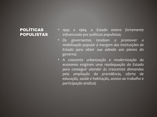 POLÍTICAS    • 1945 a 1964, o Estado esteve fortemente
POPULISTAS     influenciado por políticas populistas;
             • Os governantes tendiam a promover a
               mobilização popular à margem das instituições de
               Estado para obter sua adesão aos planos do
               governo;
             • A crescente urbanização e modernização da
               economia exigiram uma readequação do Estado
               para conseguir atender às crescentes demandas
               pela ampliação da previdência, oferta de
               educação, saúde e habitação, acesso ao trabalho e
               participação sindical;
 
