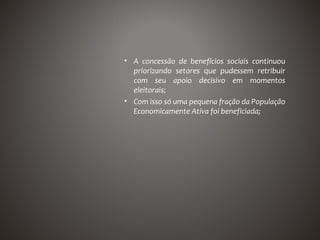 • A concessão de benefícios sociais continuou
  priorizando setores que pudessem retribuir
  com seu apoio decisivo em momentos
  eleitorais;
• Com isso só uma pequena fração da População
  Economicamente Ativa foi beneficiada;
 
