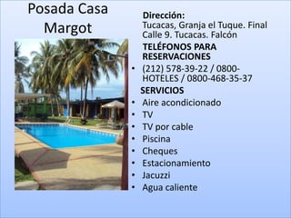 Posada Casa       Dirección:
  Margot          Tucacas, Granja el Tuque. Final
                  Calle 9. Tucacas. Falcón
                  TELÉFONOS PARA
                  RESERVACIONES
              •   (212) 578-39-22 / 0800-
                  HOTELES / 0800-468-35-37
                  SERVICIOS
              •   Aire acondicionado
              •   TV
              •   TV por cable
              •   Piscina
              •   Cheques
              •   Estacionamiento
              •   Jacuzzi
              •   Agua caliente
 