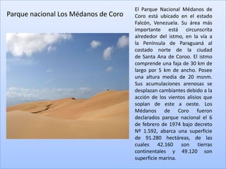 El Parque Nacional Médanos de
Parque nacional Los Médanos de Coro   Coro está ubicado en el estado
                                      Falcón, Venezuela. Su área más
                                      importante está circunscrita
                                      alrededor del istmo, en la vía a
                                      la Península de Paraguaná al
                                      costado norte de la ciudad
                                      de Santa Ana de Coroo. El istmo
                                      comprende una faja de 30 km de
                                      largo por 5 km de ancho. Posee
                                      una altura media de 20 msnm.
                                      Sus acumulaciones arenosas se
                                      desplazan cambiantes debido a la
                                      acción de los vientos alisios que
                                      soplan de este a oeste. Los
                                      Médanos de Coro fueron
                                      declarados parque nacional el 6
                                      de febrero de 1974 bajo decreto
                                      Nº 1.592, abarca una superficie
                                      de 91.280 hectáreas, de las
                                      cuales 42.160 son tierras
                                      continentales y 49.120 son
                                      superficie marina.
 
