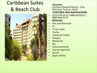 Caribbean Suites       Dirección:
                       Carretera Nacional Moron - Coro.
 & Beach Club          Morrocoy. Tucacas. Falcón
                       TELÉFONOS PARA RESERVACIONES
                   •   (212) 578-39-22 / 0800-HOTELES /
                       0800-468-35-37
                       SERVICIOS
                   •   Aire acondicionado
                   •   TV
                   •   TV por cable
                   •   Piscina
                   •   Tarjeta de Crédito
                   •   Cheques
                   •   Restaurant
                   •   Bar
                   •   Estacionamiento
                   •   Caja de seguridad
                   •   Jacuzzi
                   •   Agua caliente
 