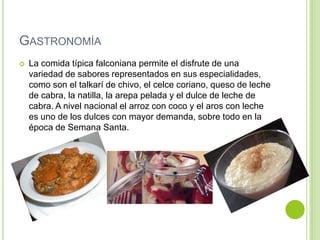 GASTRONOMÍA


La comida típica falconiana permite el disfrute de una
variedad de sabores representados en sus especialidades,
como son el talkarí de chivo, el celce coriano, queso de leche
de cabra, la natilla, la arepa pelada y el dulce de leche de
cabra. A nivel nacional el arroz con coco y el aros con leche
es uno de los dulces con mayor demanda, sobre todo en la
época de Semana Santa.

 