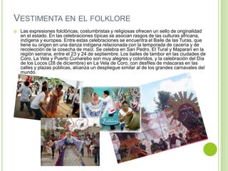 VESTIMENTA EN EL FOLKLORE


Las expresiones folclóricas, costumbristas y religiosas ofrecen un sello de originalidad
en el estado. En las celebraciones típicas se asocian rasgos de las culturas africana,
indígena y europea. Entre estas celebraciones se encuentra el Baile de las Turas, que
tiene su origen en una danza indígena relacionada con la temporada de cacería y de
recolección de la cosecha de maíz. Se celebra en San Pedro, El Tural y Mapararí en la
región serrana, entre el 23 y 24 de septiembre. Los bailes de tambor en las ciudades de
Coro, La Vela y Puerto Cumarebo son muy alegres y coloridos, y la celebración del Día
de los Locos (28 de diciembre) en La Vela de Coro, con desfiles de máscaras en las
calles y plazas públicas, alcanza un despliegue similar al de los grandes carnavales del
mundo.

 