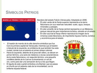 SÍMBOLOS PATRIOS
Bandera del estado Falcón (Venezuela). Adoptada en 2006.
• El color verde de la franja superior representa a la sierra
falconiana con sus reservas naturales: suelo, agua, bosque,
minerales y paisajes.
• El color amarillo de la franja central representa a Los Médanos,
parque natural de gran importancia turística, ubicado en el estado.
• El color azul de la franja inferior reproduce la imagen de la
inmensa costa falconiana, de importante riqueza marina, turística
y económica para el estado
•

•

•

El bastón de mando de la silla derecha simboliza que fue
Coro la primera capital de Venezuela; mientras que el bastón
o báculo de la izquierda, es emblema de que también fue esta
ciudad, donde tuvo el asiento el primer obispo colonial.
Hacia la izquierda, delante de la proa del velero, se elevan en
primer término, una serie de médanos o dunas característicos
de la costa falconiana y, en segundo término, una pequeña
cordillera detrás de la cual se va levantando un sol de
oro, como para dar una sensación de luz a los que llegan.
El águila de este cuartel simboliza a la libertad, que se pasea
en triunfo por el radiante cielo de la inmortalidad, con la
brillante espada federal.

 