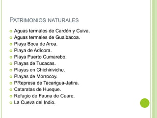 PATRIMONIOS NATURALES















Aguas termales de Cardón y Cuiva.
Aguas termales de Guaibacoa.
Playa Boca de Aroa.
Playa de Adícora.
Playa Puerto Cumarebo.
Playas de Tucacas.
Playas en Chichiriviche.
Playas de Morrocoy.
PRepresa de Tacarigua-Jatira.
Cataratas de Hueque.
Refugio de Fauna de Cuare.
La Cueva del Indio.

 