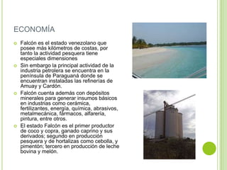 ECONOMÍA








Falcón es el estado venezolano que
posee más kilómetros de costas, por
tanto la actividad pesquera tiene
especiales dimensiones
Sin embargo la principal actividad de la
industria petrolera se encuentra en la
península de Paraguaná donde se
encuentran instaladas las refinerías de
Amuay y Cardón.
Falcón cuenta además con depósitos
minerales para generar insumos básicos
en industrias como cerámica,
fertilizantes, energía, química, abrasivos,
metalmecánica, fármacos, alfarería,
pintura, entre otros.
El estado Falcón es el primer productor
de coco y copra, ganado caprino y sus
derivados; segundo en producción
pesquera y de hortalizas como cebolla, y
pimentón; tercero en producción de leche
bovina y melón.

 