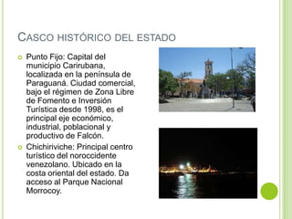 CASCO HISTÓRICO DEL ESTADO




Punto Fijo: Capital del
municipio Carirubana,
localizada en la península de
Paraguaná. Ciudad comercial,
bajo el régimen de Zona Libre
de Fomento e Inversión
Turística desde 1998, es el
principal eje económico,
industrial, poblacional y
productivo de Falcón.
Chichiriviche: Principal centro
turístico del noroccidente
venezolano. Ubicado en la
costa oriental del estado. Da
acceso al Parque Nacional
Morrocoy.

 