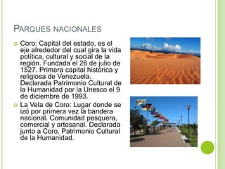 PARQUES NACIONALES




Coro: Capital del estado, es el
eje alrededor del cual gira la vida
política, cultural y social de la
región. Fundada el 26 de julio de
1527. Primera capital histórica y
religiosa de Venezuela.
Declarada Patrimonio Cultural de
la Humanidad por la Unesco el 9
de diciembre de 1993.
La Vela de Coro: Lugar donde se
izó por primera vez la bandera
nacional. Comunidad pesquera,
comercial y artesanal. Declarada
junto a Coro, Patrimonio Cultural
de la Humanidad.

 