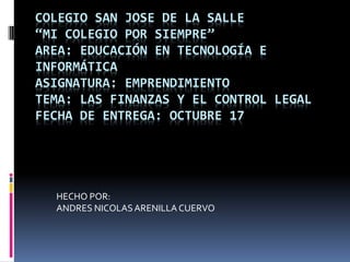 COLEGIO SAN JOSE DE LA SALLE
“MI COLEGIO POR SIEMPRE”
AREA: EDUCACIÓN EN TECNOLOGÍA E
INFORMÁTICA
ASIGNATURA: EMPRENDIMIENTO
TEMA: LAS FINANZAS Y EL CONTROL LEGAL
FECHA DE ENTREGA: OCTUBRE 17




  HECHO POR:
  ANDRES NICOLAS ARENILLA CUERVO
 