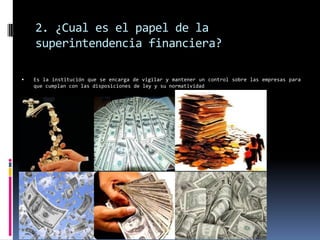 2. ¿Cual es el papel de la
    superintendencia financiera?

   Es la institución que se encarga de vigilar y mantener un control sobre las empresas para
    que cumplan con las disposiciones de ley y su normatividad
 