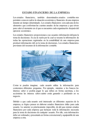 ESTADO FINANCIERO DE LA EMPRESA
Los estados financieros, también denominados estados contables nos
permiten conocercuáles la situación económica y financiera deuna empresa
durante un tiempo determinado. Los estados financieros soncada uno de los
elementos que conforman las cuentas anuales de las empresas y que sirven
para valor el momento en el que se encuentra cada organización después del
ejercicio económico.
Los estados financieros proporcionan a sus usuarios información útil para la
toma de decisiones. Es esa la razón por la cual se resume la información de
todas las operaciones registradas en la contabilidad de una empresa para
producir información útil en la toma de decisiones. Los estados financieros
provienen del resumen de la información contable.
Como te puedes imaginar, cada usuario utiliza la información para
contestarse diferentes preguntas. Por ejemplo, mientras a los bancos les
interesa saber si podrás pagar lo que debes en forma oportuna, a los
accionistas les interesa saber cuánto están ganando o perdiendo en su
negocio.
Debido a que cada usuario está interesado en diferentes aspectos de la
empresa, es lógico pensar en elaborar estados financieros útiles para cada
usuario. Lo anterior es prácticamente imposible, de ahí que existan estados
financieros por cada empresa que incluyan toda la información necesaria
para la toma de decisiones de cualquier usuario. Por ello, esta información
debe ser ordenada y presentada en forma convencional y equiparable de una
empresa a otra.
 